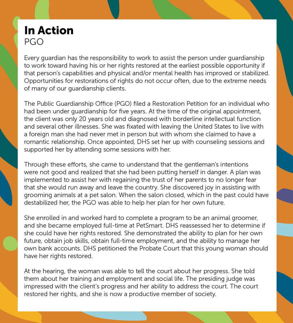 PGO case managers advocate for persons under guardianship, act as surrogate decision-makers and coordinate and monitor all services needed for the support, care, education, health and welfare of guardianship clients. 